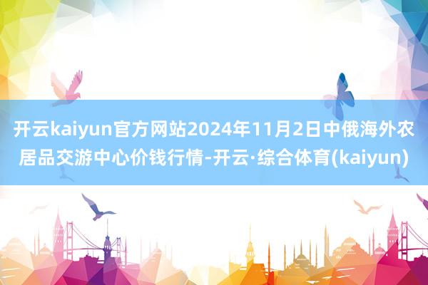 开云kaiyun官方网站2024年11月2日中俄海外农居品交游中心价钱行情-开云·综合体育(kaiyun)