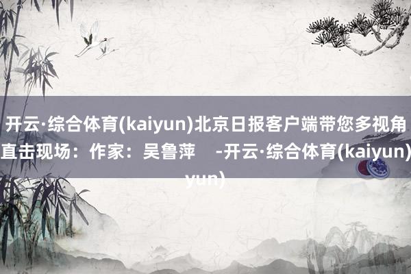 开云·综合体育(kaiyun)北京日报客户端带您多视角直击现场：作家：吴鲁萍    -开云·综合体育(kaiyun)