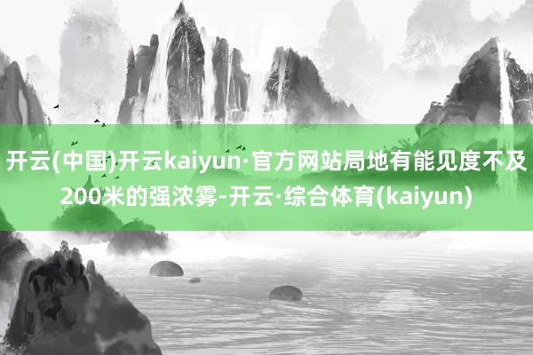 开云(中国)开云kaiyun·官方网站局地有能见度不及200米的强浓雾-开云·综合体育(kaiyun)