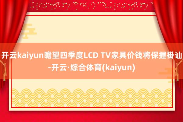 开云kaiyun瞻望四季度LCD TV家具价钱将保握褂讪-开云·综合体育(kaiyun)