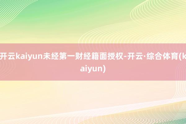 开云kaiyun未经第一财经籍面授权-开云·综合体育(kaiyun)