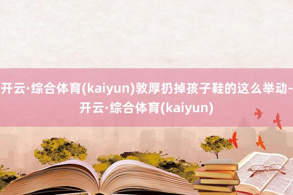 开云·综合体育(kaiyun)敦厚扔掉孩子鞋的这么举动-开云·综合体育(kaiyun)