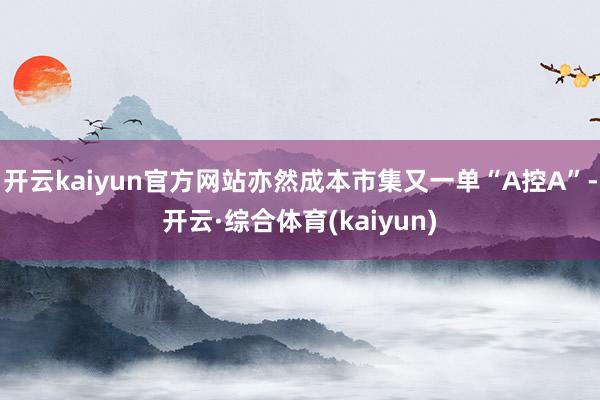 开云kaiyun官方网站亦然成本市集又一单“A控A”-开云·综合体育(kaiyun)