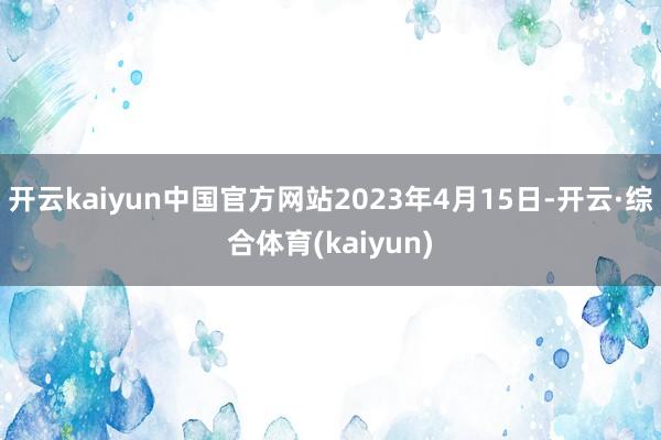 开云kaiyun中国官方网站2023年4月15日-开云·综合体育(kaiyun)