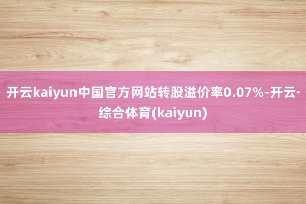 开云kaiyun中国官方网站转股溢价率0.07%-开云·综合体育(kaiyun)