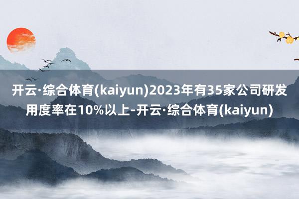 开云·综合体育(kaiyun)2023年有35家公司研发用度率在10%以上-开云·综合体育(kaiyun)