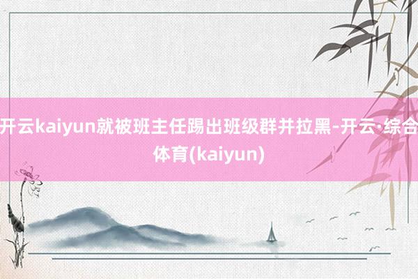 开云kaiyun就被班主任踢出班级群并拉黑-开云·综合体育(kaiyun)