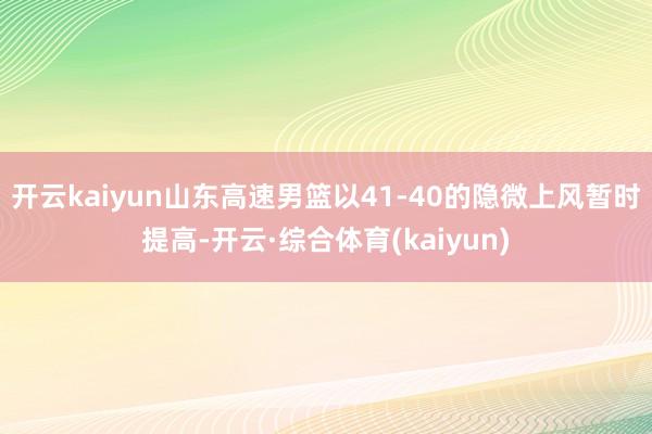 开云kaiyun山东高速男篮以41-40的隐微上风暂时提高-开云·综合体育(kaiyun)