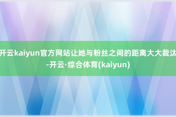 开云kaiyun官方网站让她与粉丝之间的距离大大裁汰-开云·综合体育(kaiyun)