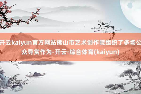 开云kaiyun官方网站佛山市艺术创作院组织了多场公众导赏作为-开云·综合体育(kaiyun)