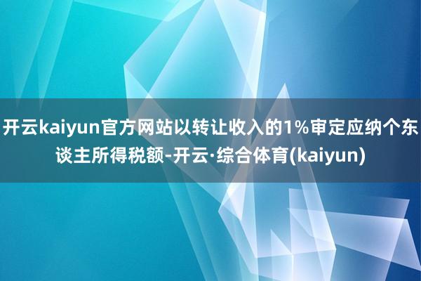 开云kaiyun官方网站以转让收入的1%审定应纳个东谈主所得税额-开云·综合体育(kaiyun)