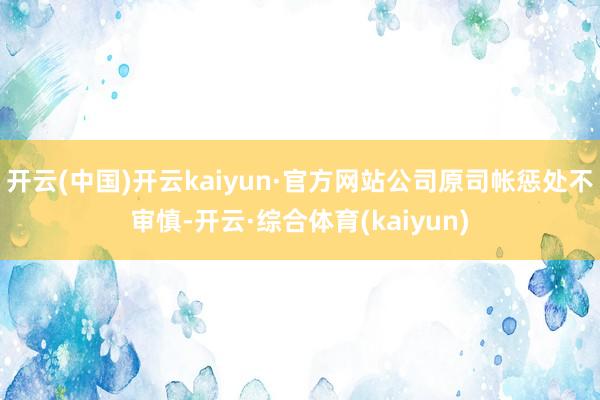 开云(中国)开云kaiyun·官方网站公司原司帐惩处不审慎-开云·综合体育(kaiyun)