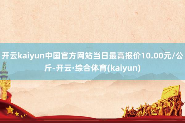 开云kaiyun中国官方网站当日最高报价10.00元/公斤-开云·综合体育(kaiyun)