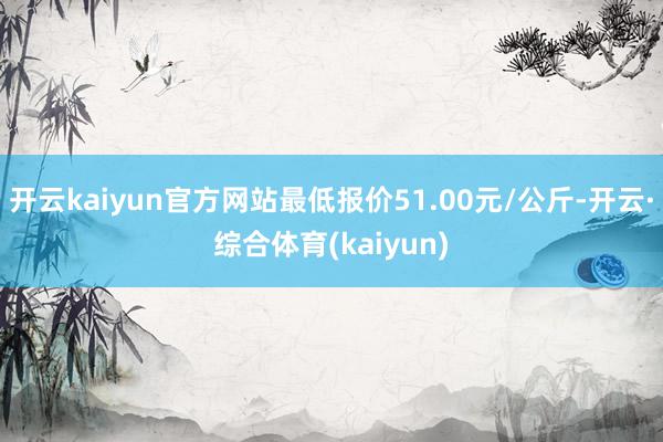 开云kaiyun官方网站最低报价51.00元/公斤-开云·综合体育(kaiyun)