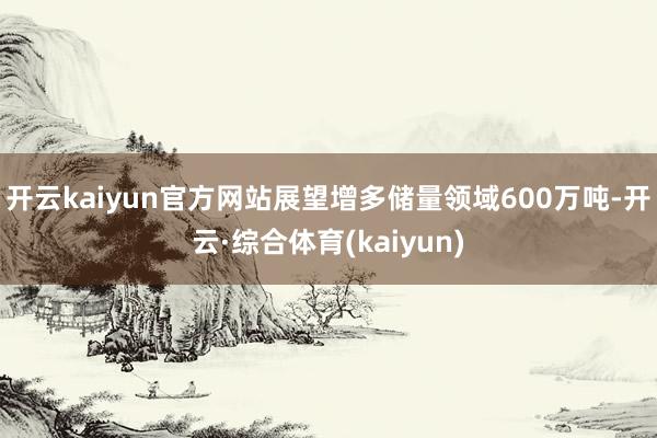 开云kaiyun官方网站展望增多储量领域600万吨-开云·综合体育(kaiyun)