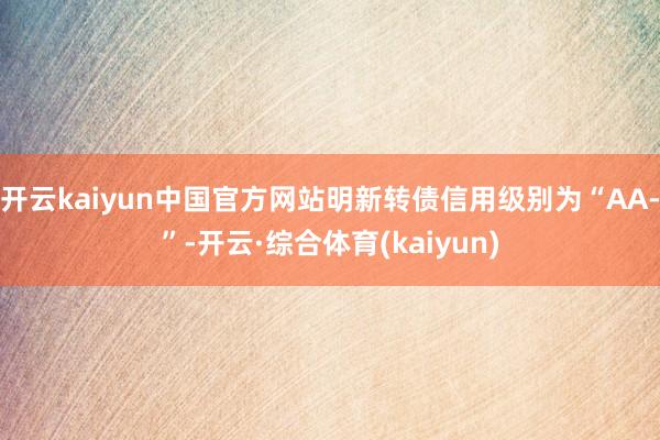 开云kaiyun中国官方网站明新转债信用级别为“AA-”-开云·综合体育(kaiyun)