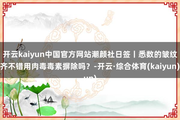 开云kaiyun中国官方网站潮颜社日签丨悉数的皱纹齐不错用肉毒毒素摒除吗？-开云·综合体育(kaiyun)