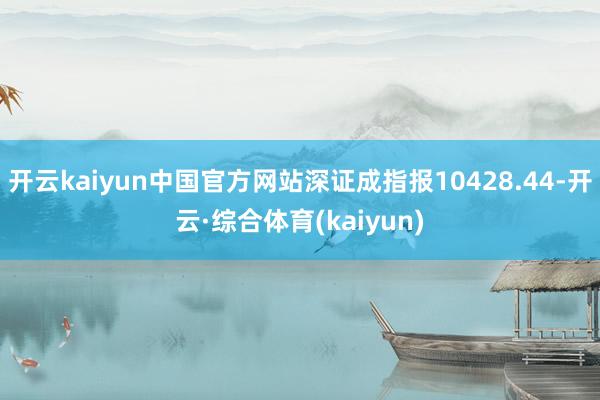 开云kaiyun中国官方网站深证成指报10428.44-开云·综合体育(kaiyun)