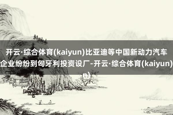 开云·综合体育(kaiyun)比亚迪等中国新动力汽车企业纷纷到匈牙利投资设厂-开云·综合体育(kaiyun)