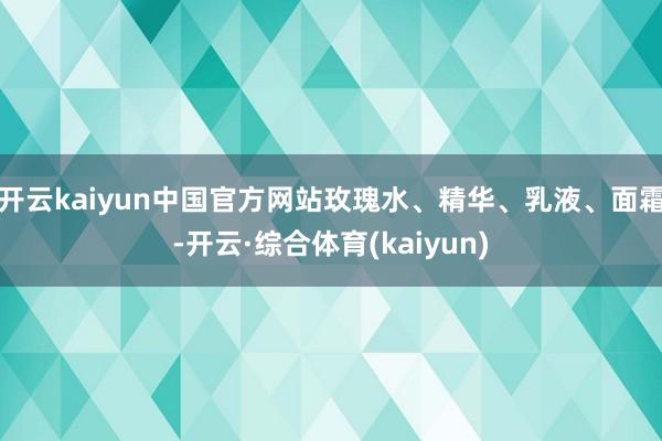 开云kaiyun中国官方网站玫瑰水、精华、乳液、面霜-开云·综合体育(kaiyun)