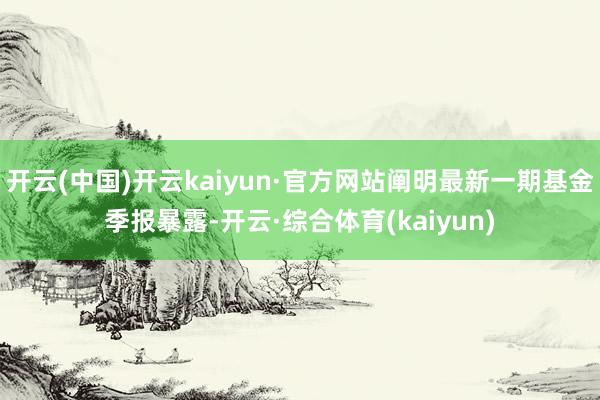 开云(中国)开云kaiyun·官方网站阐明最新一期基金季报暴露-开云·综合体育(kaiyun)