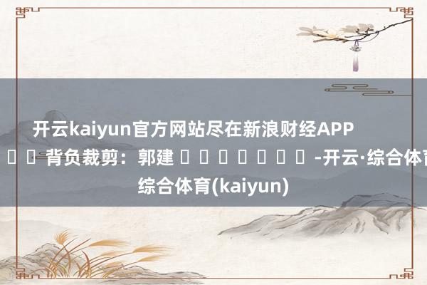 开云kaiyun官方网站尽在新浪财经APP            						背负裁剪：郭建 							-开云·综合体育(kaiyun)