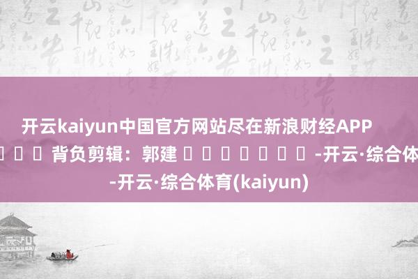 开云kaiyun中国官方网站尽在新浪财经APP            						背负剪辑：郭建 							-开云·综合体育(kaiyun)