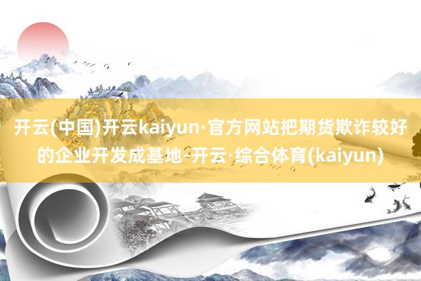 开云(中国)开云kaiyun·官方网站把期货欺诈较好的企业开发成基地-开云·综合体育(kaiyun)