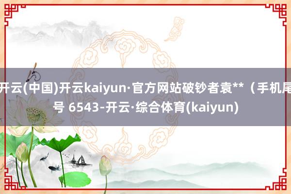 开云(中国)开云kaiyun·官方网站破钞者袁**（手机尾号 6543-开云·综合体育(kaiyun)