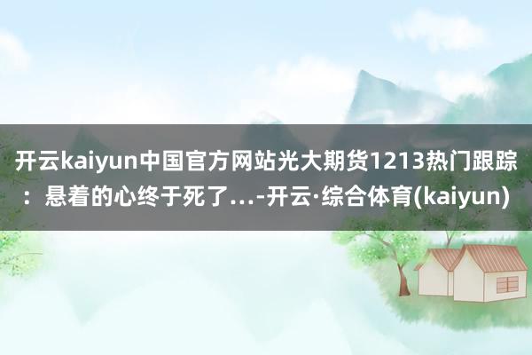 开云kaiyun中国官方网站光大期货1213热门跟踪：悬着的心终于死了…-开云·综合体育(kaiyun)