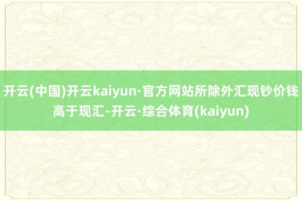 开云(中国)开云kaiyun·官方网站所除外汇现钞价钱高于现汇-开云·综合体育(kaiyun)