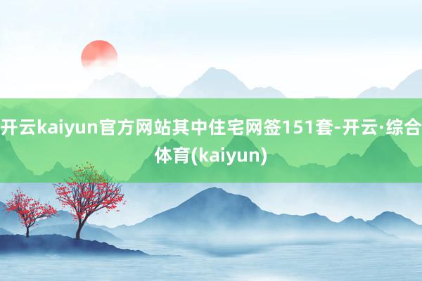 开云kaiyun官方网站其中住宅网签151套-开云·综合体育(kaiyun)