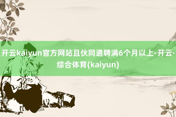 开云kaiyun官方网站且伙同遴聘满6个月以上-开云·综合体育(kaiyun)