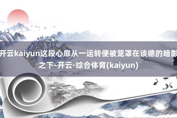 开云kaiyun这段心扉从一运转便被笼罩在谈德的暗影之下-开云·综合体育(kaiyun)