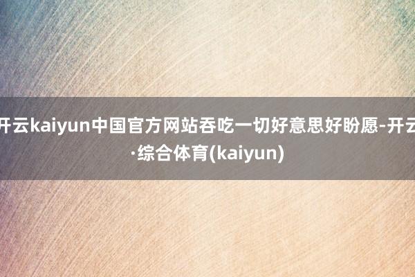 开云kaiyun中国官方网站吞吃一切好意思好盼愿-开云·综合体育(kaiyun)