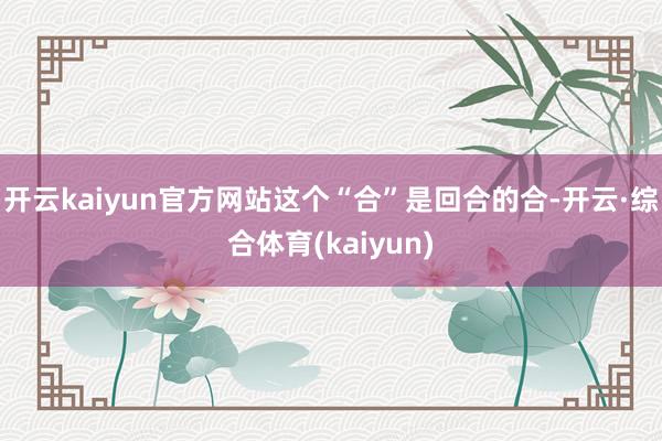 开云kaiyun官方网站这个“合”是回合的合-开云·综合体育(kaiyun)