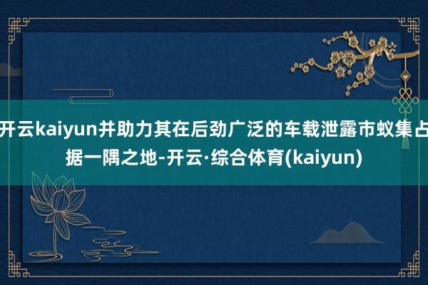 开云kaiyun并助力其在后劲广泛的车载泄露市蚁集占据一隅之地-开云·综合体育(kaiyun)