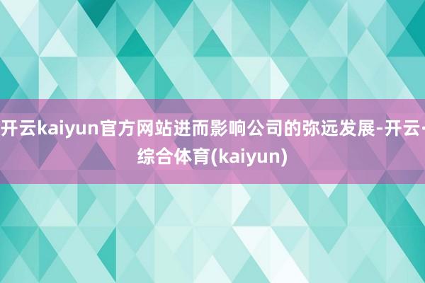 开云kaiyun官方网站进而影响公司的弥远发展-开云·综合体育(kaiyun)