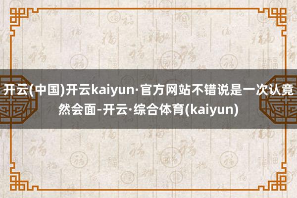 开云(中国)开云kaiyun·官方网站不错说是一次认竟然会面-开云·综合体育(kaiyun)