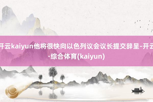 开云kaiyun他将很快向以色列议会议长提交辞呈-开云·综合体育(kaiyun)