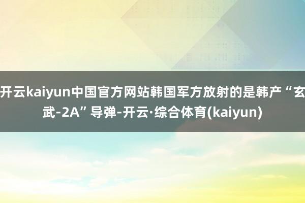 开云kaiyun中国官方网站韩国军方放射的是韩产“玄武-2A”导弹-开云·综合体育(kaiyun)