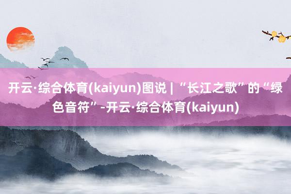 开云·综合体育(kaiyun)图说 | “长江之歌”的“绿色音符”-开云·综合体育(kaiyun)