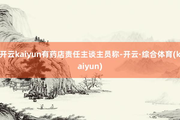 开云kaiyun有药店责任主谈主员称-开云·综合体育(kaiyun)