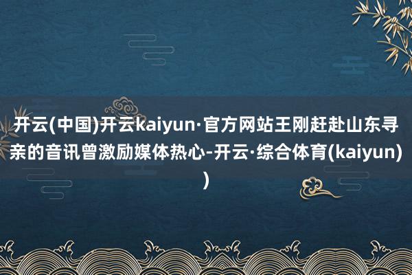 开云(中国)开云kaiyun·官方网站王刚赶赴山东寻亲的音讯曾激励媒体热心-开云·综合体育(kaiyun)