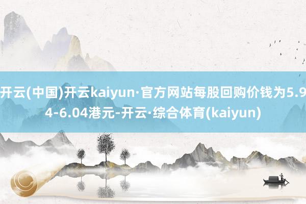 开云(中国)开云kaiyun·官方网站每股回购价钱为5.94-6.04港元-开云·综合体育(kaiyun)