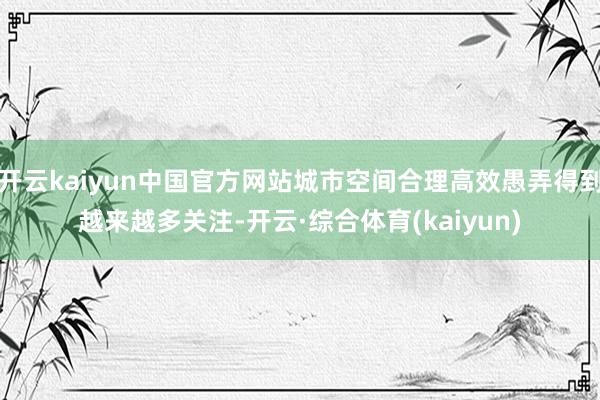 开云kaiyun中国官方网站城市空间合理高效愚弄得到越来越多关注-开云·综合体育(kaiyun)