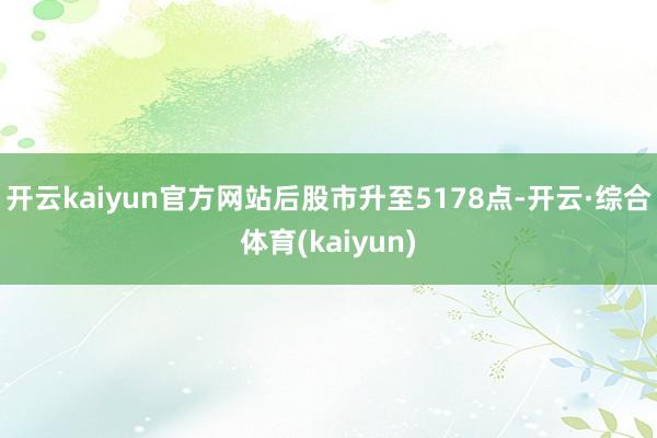 开云kaiyun官方网站后股市升至5178点-开云·综合体育(kaiyun)