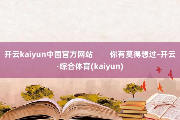 开云kaiyun中国官方网站        你有莫得想过-开云·综合体育(kaiyun)