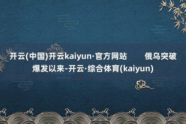 开云(中国)开云kaiyun·官方网站        俄乌突破爆发以来-开云·综合体育(kaiyun)