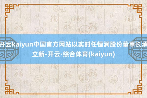 开云kaiyun中国官方网站以实时任恒润股份董事长承立新-开云·综合体育(kaiyun)